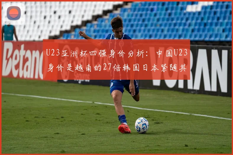 U23亚洲杯四强身价分析：中国U23身价是越南的27倍韩国日本紧随其后