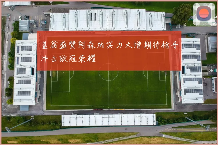 基翁盛赞阿森纳实力大增期待枪手冲击欧冠荣耀