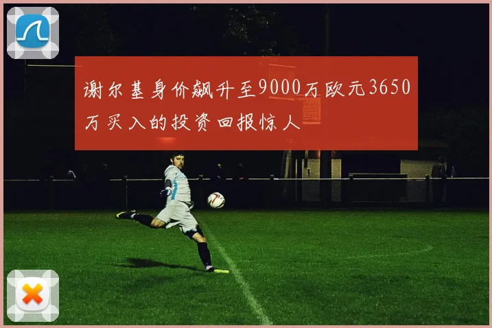 谢尔基身价飙升至9000万欧元3650万买入的投资回报惊人
