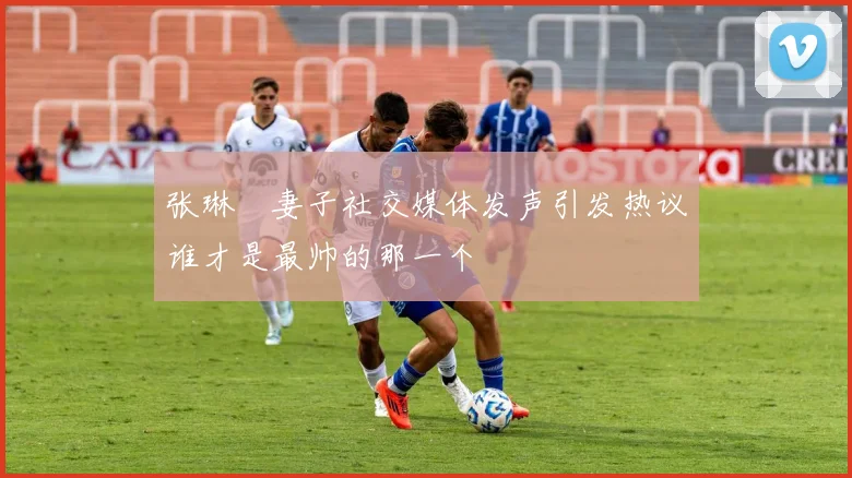 张琳芃妻子社交媒体发声引发热议谁才是最帅的那一个
