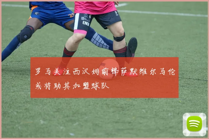 罗马关注西汉姆前锋萨默维尔马伦或将助其加盟球队