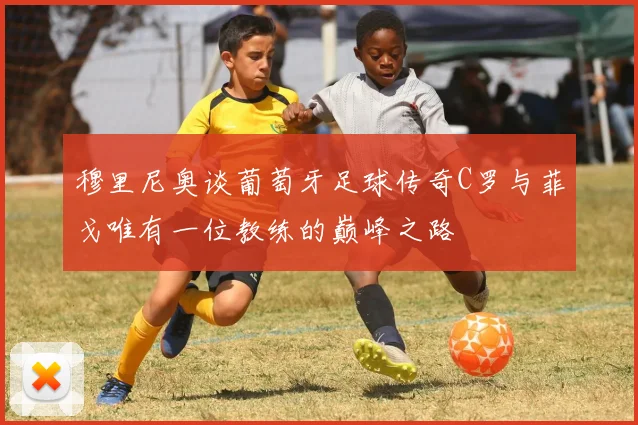 穆里尼奥谈葡萄牙足球传奇C罗与菲戈唯有一位教练的巅峰之路