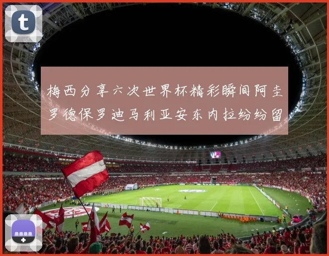 梅西分享六次世界杯精彩瞬间阿圭罗德保罗迪马利亚安东内拉纷纷留言评论
