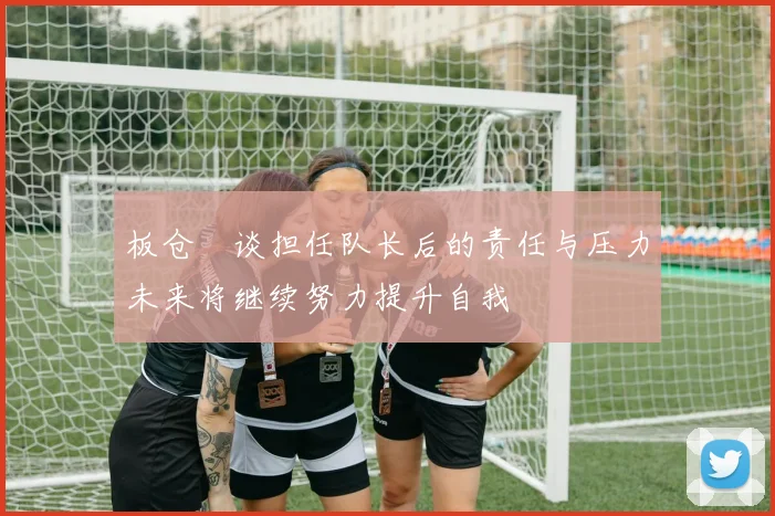 板仓滉谈担任队长后的责任与压力未来将继续努力提升自我