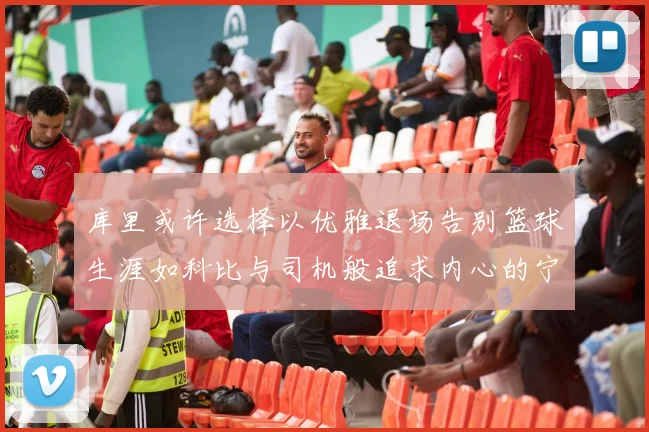 库里或许选择以优雅退场告别篮球生涯如科比与司机般追求内心的宁静