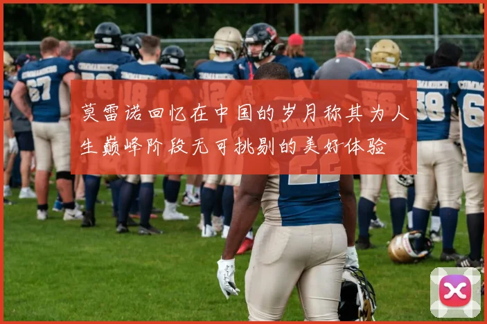莫雷诺回忆在中国的岁月称其为人生巅峰阶段无可挑剔的美好体验