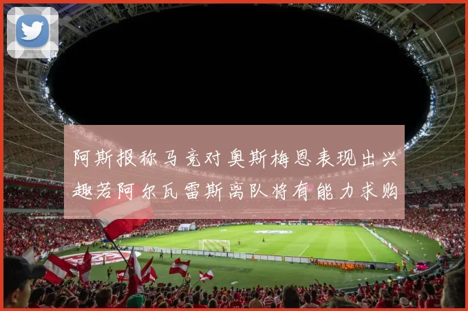 阿斯报称马竞对奥斯梅恩表现出兴趣若阿尔瓦雷斯离队将有能力求购