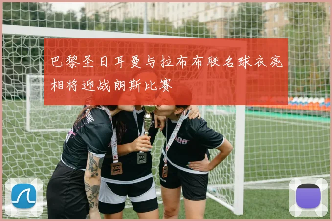 巴黎圣日耳曼与拉布布联名球衣亮相将迎战朗斯比赛