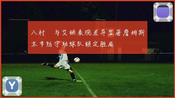 八村塁与艾顿表现差异显著詹姆斯末节防守助球队锁定胜局
