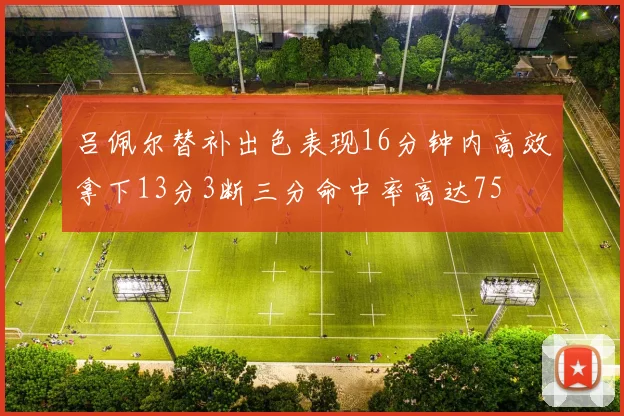 吕佩尔替补出色表现16分钟内高效拿下13分3断三分命中率高达75