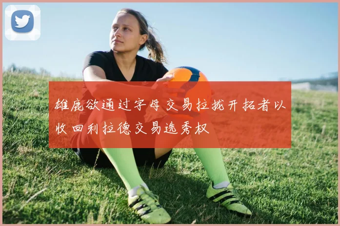 雄鹿欲通过字母交易拉拢开拓者以收回利拉德交易选秀权