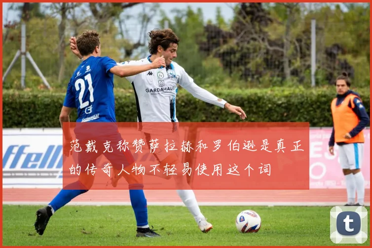 范戴克称赞萨拉赫和罗伯逊是真正的传奇人物不轻易使用这个词