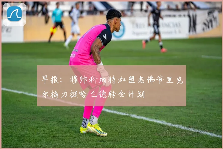 早报：穆帅科纳特加盟老佛爷里克尔梅力挺哈兰德转会计划