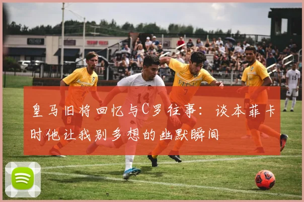皇马旧将回忆与C罗往事：谈本菲卡时他让我别多想的幽默瞬间
