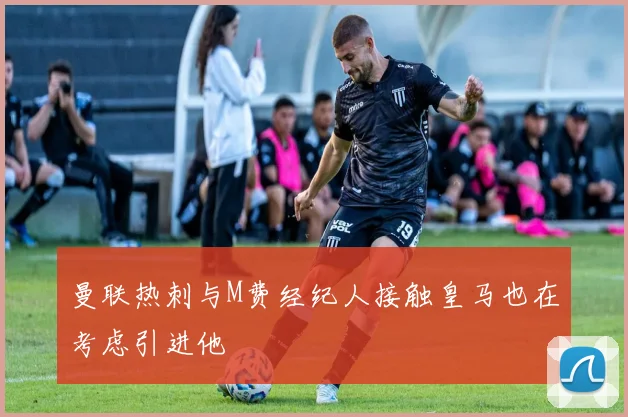 曼联热刺与M费经纪人接触皇马也在考虑引进他