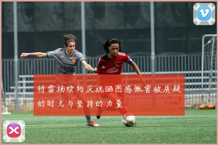特雷杨续约庆祝晒图感慨曾被质疑的时光与坚持的力量