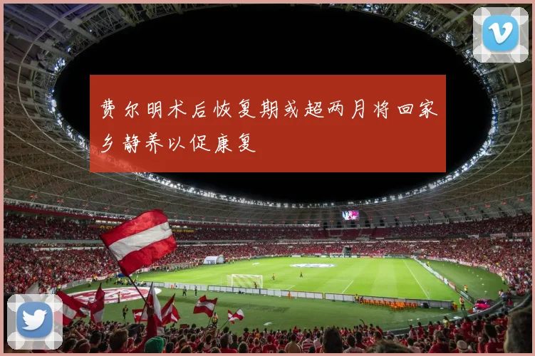 费尔明术后恢复期或超两月将回家乡静养以促康复