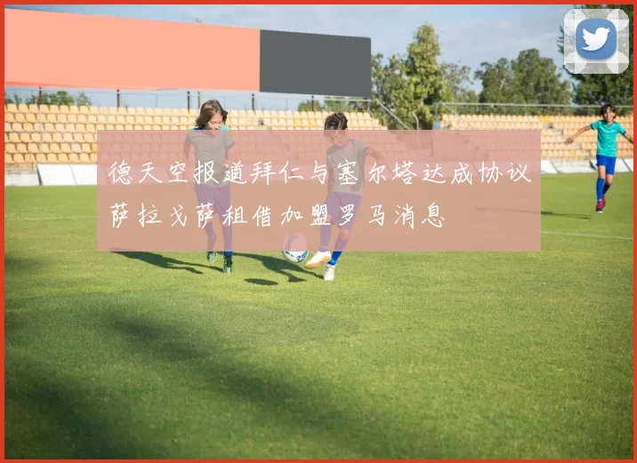 德天空报道拜仁与塞尔塔达成协议萨拉戈萨租借加盟罗马消息