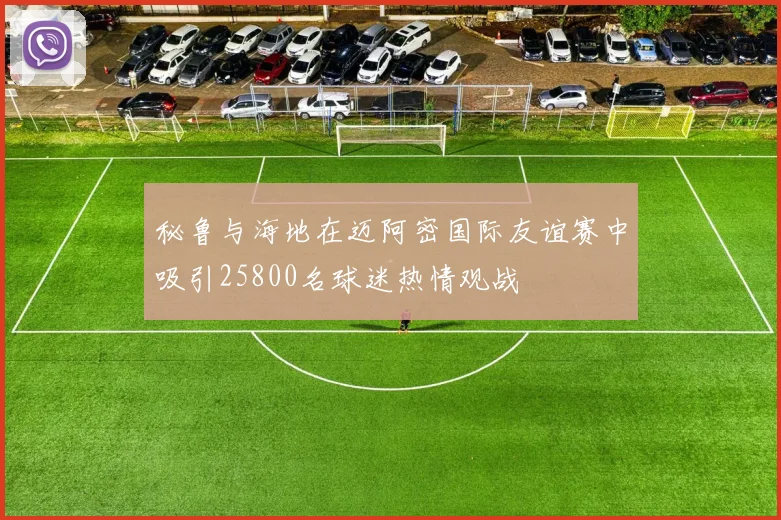 秘鲁与海地在迈阿密国际友谊赛中吸引25800名球迷热情观战