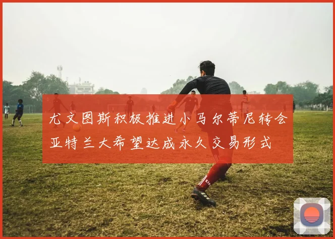 尤文图斯积极推进小马尔蒂尼转会亚特兰大希望达成永久交易形式