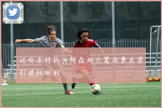 达伦本特认为阿森纳无需花费巨资引进托纳利