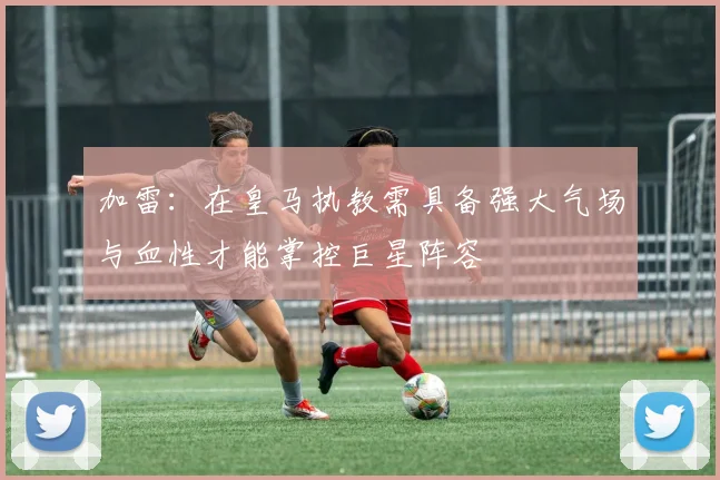 加雷：在皇马执教需具备强大气场与血性才能掌控巨星阵容